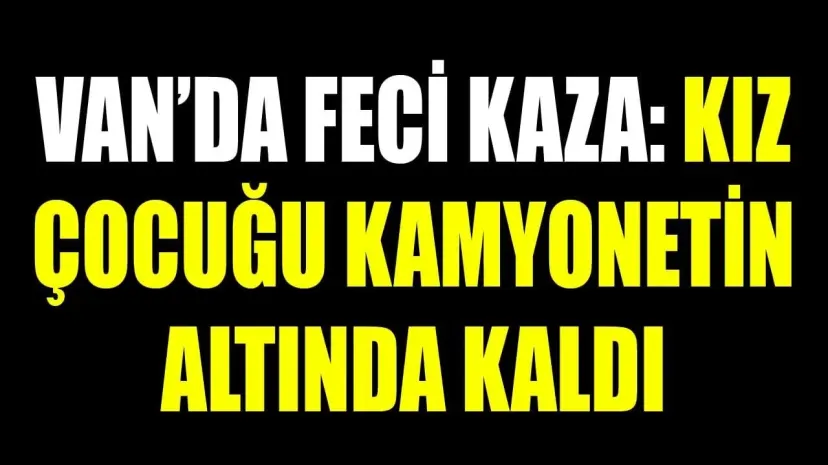 Van'da kamyonetin altında kalan kız hayatını kaybetti